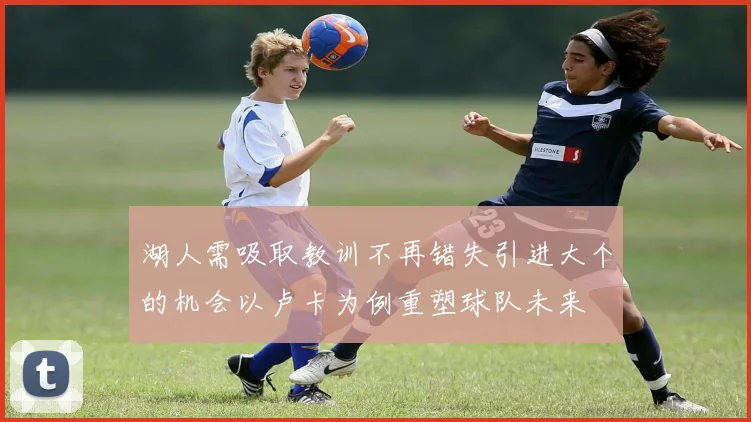 湖人需吸取教训不再错失引进大个的机会以卢卡为例重塑球队未来