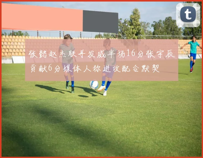 张懿赵杰联手发威半场16分张宇辰贡献6分媒体人称进攻配合默契