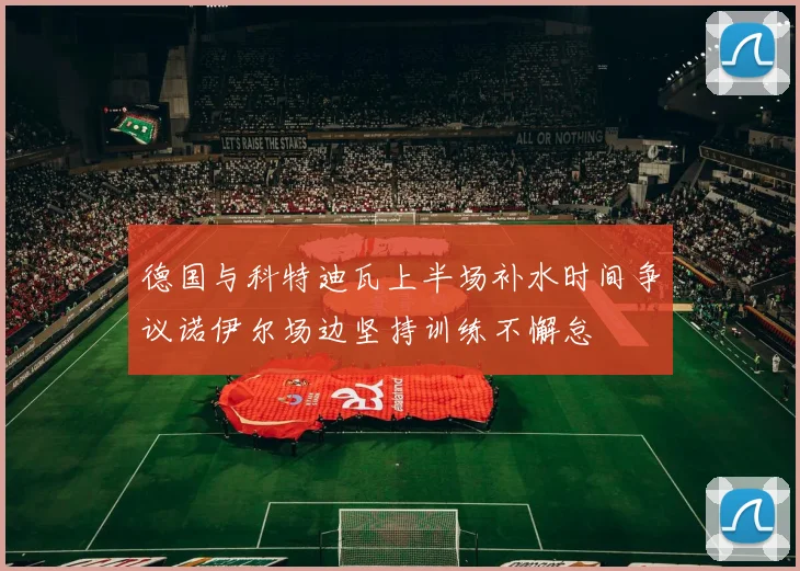 德国与科特迪瓦上半场补水时间争议诺伊尔场边坚持训练不懈怠