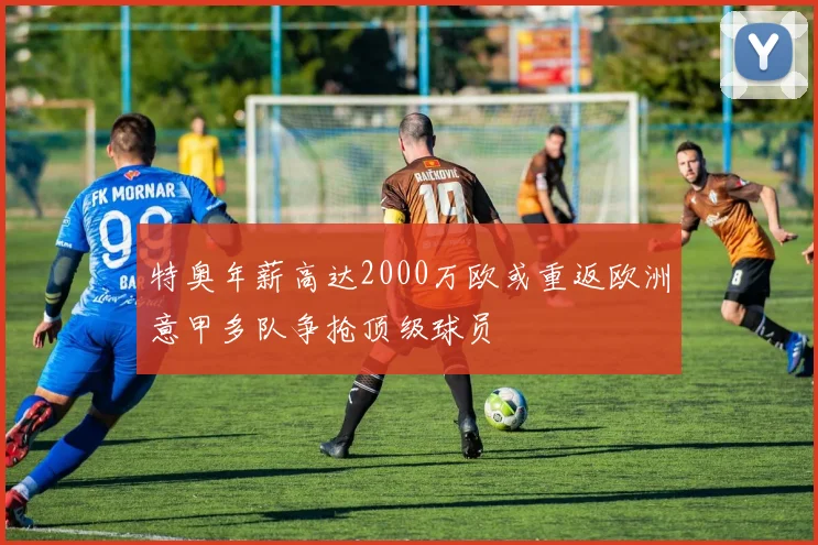 特奥年薪高达2000万欧或重返欧洲意甲多队争抢顶级球员