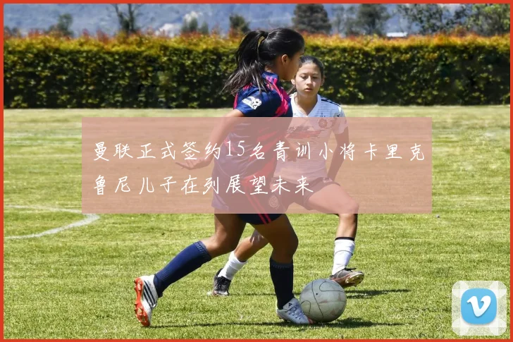 曼联正式签约15名青训小将卡里克鲁尼儿子在列展望未来