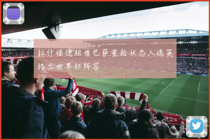 拉什福德租借巴萨重拾状态入选英格兰世界杯阵容