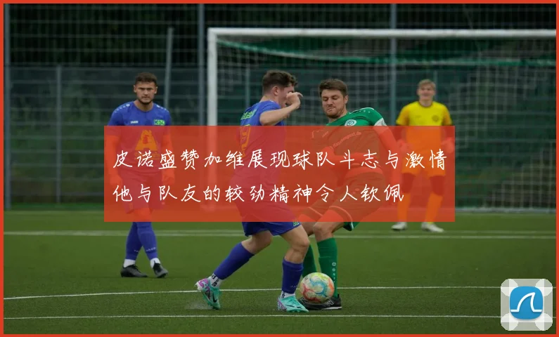 皮诺盛赞加维展现球队斗志与激情他与队友的较劲精神令人钦佩
