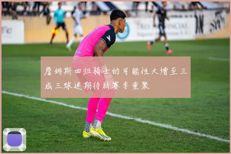 詹姆斯回归骑士的可能性大增至三成三球迷期待新赛季重聚