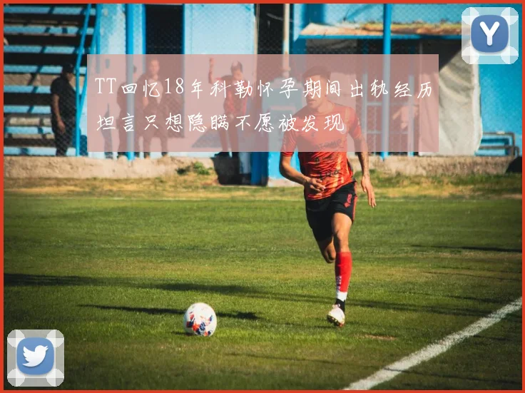 TT回忆18年科勒怀孕期间出轨经历坦言只想隐瞒不愿被发现