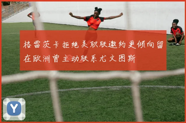 格雷茨卡拒绝美职联邀约更倾向留在欧洲曾主动联系尤文图斯