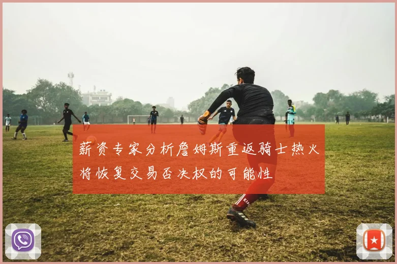 薪资专家分析詹姆斯重返骑士热火将恢复交易否决权的可能性