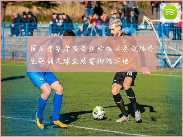 国足借鉴摩洛哥经验难以奏效韩乔生强调足球发展需脚踏实地