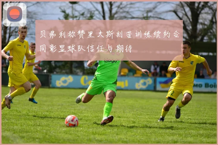 贝弗利称赞里夫斯刻苦训练续约合同彰显球队信任与期待