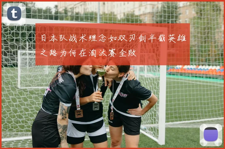 日本队战术理念如双刃剑半截英雄之路为何在淘汰赛全败