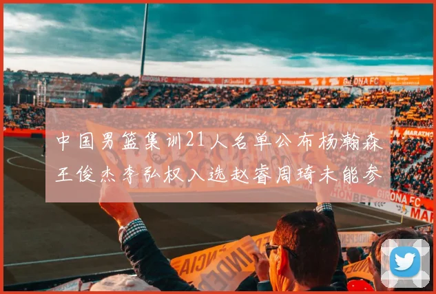 中国男篮集训21人名单公布杨瀚森王俊杰李弘权入选赵睿周琦未能参加