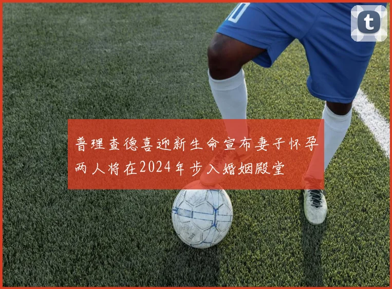 普理查德喜迎新生命宣布妻子怀孕两人将在2024年步入婚姻殿堂
